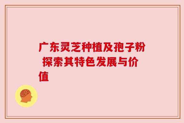 广东灵芝种植及孢子粉 探索其特色发展与价值