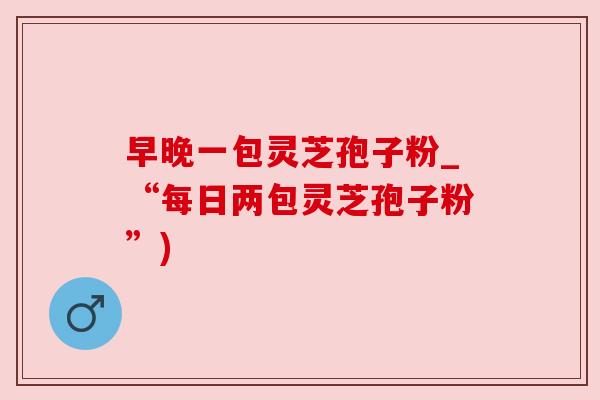 早晚一包灵芝孢子粉_“每日两包灵芝孢子粉”)