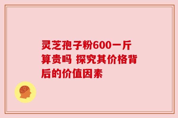 灵芝孢子粉600一斤算贵吗 探究其价格背后的价值因素