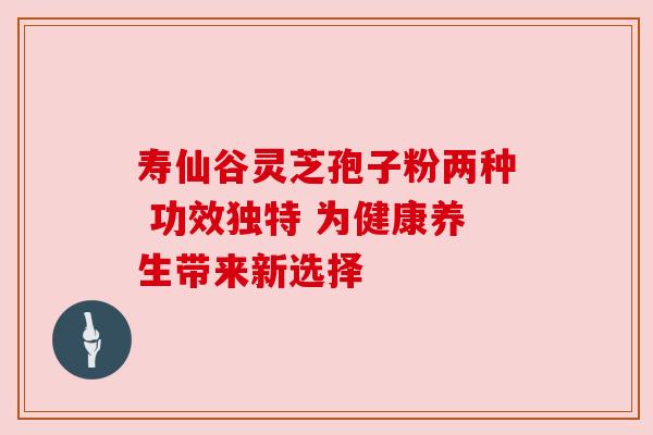 寿仙谷灵芝孢子粉两种 功效独特 为健康养生带来新选择