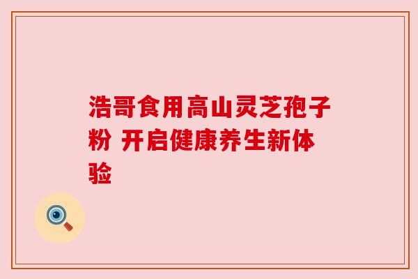 浩哥食用高山灵芝孢子粉 开启健康养生新体验