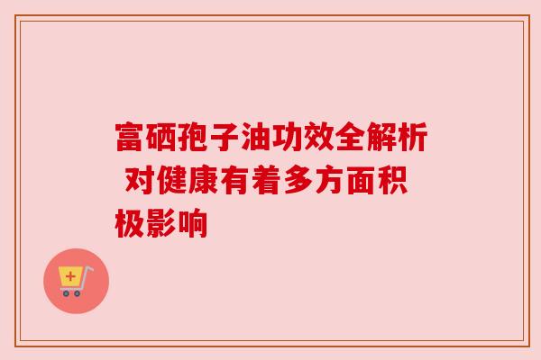 富硒孢子油功效全解析 对健康有着多方面积极影响
