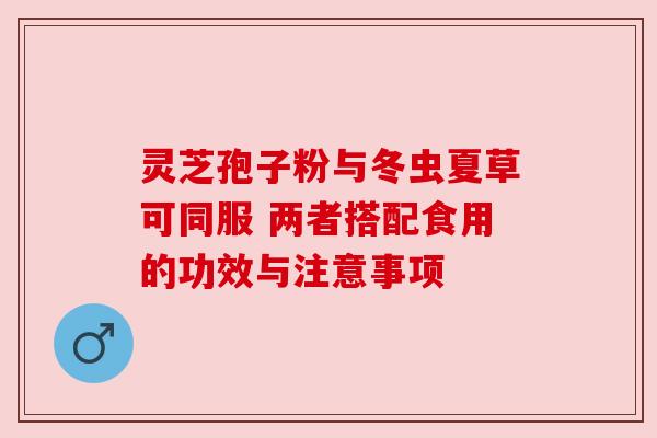 灵芝孢子粉与冬虫夏草可同服 两者搭配食用的功效与注意事项