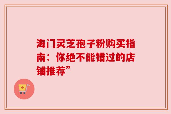 海门灵芝孢子粉购买指南：你绝不能错过的店铺推荐”