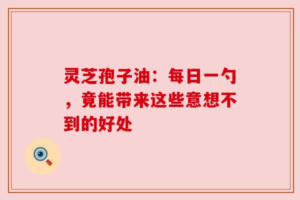 灵芝孢子油：每日一勺，竟能带来这些意想不到的好处