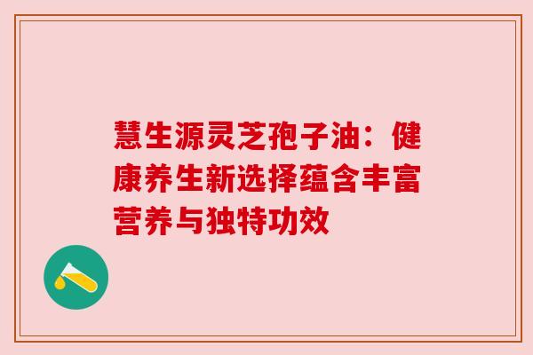 慧生源灵芝孢子油：健康养生新选择蕴含丰富营养与独特功效