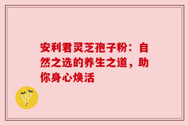 安利君灵芝孢子粉：自然之选的养生之道，助你身心焕活