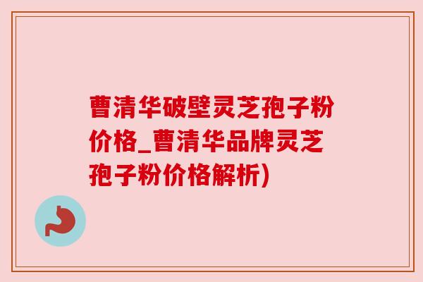 曹清华破壁灵芝孢子粉价格_曹清华品牌灵芝孢子粉价格解析)
