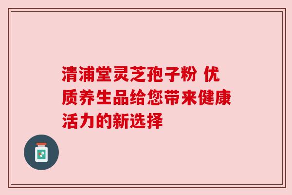清浦堂灵芝孢子粉 优质养生品给您带来健康活力的新选择