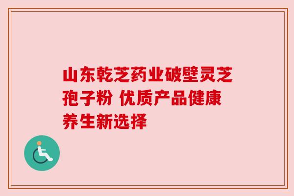山东乾芝药业破壁灵芝孢子粉 优质产品健康养生新选择