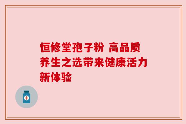 恒修堂孢子粉 高品质养生之选带来健康活力新体验
