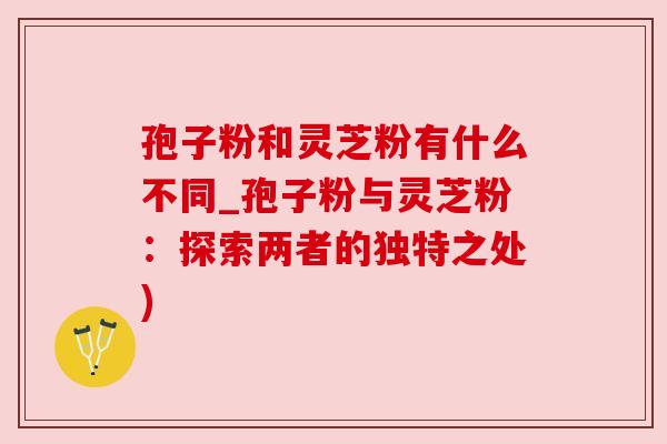 孢子粉和灵芝粉有什么不同_孢子粉与灵芝粉：探索两者的独特之处)