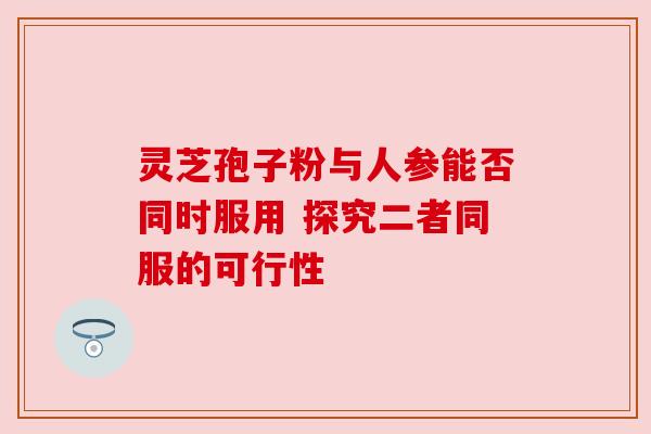 灵芝孢子粉与人参能否同时服用 探究二者同服的可行性