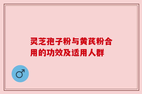 灵芝孢子粉与黄芪粉合用的功效及适用人群