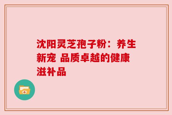 沈阳灵芝孢子粉：养生新宠 品质卓越的健康滋补品