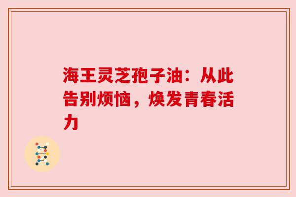 海王灵芝孢子油：从此告别烦恼，焕发青春活力