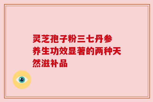 灵芝孢子粉三七丹参 养生功效显著的两种天然滋补品