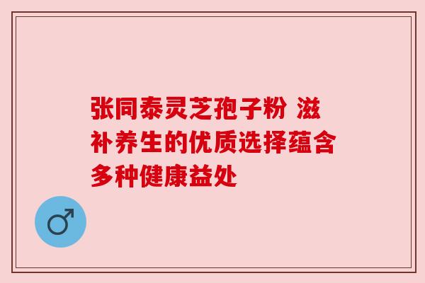 张同泰灵芝孢子粉 滋补养生的优质选择蕴含多种健康益处