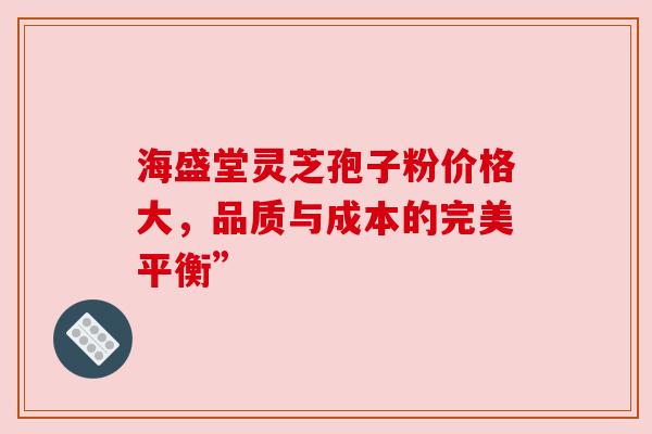海盛堂灵芝孢子粉价格大，品质与成本的完美平衡”