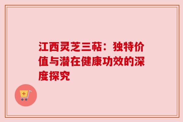江西灵芝三萜：独特价值与潜在健康功效的深度探究