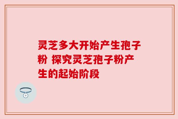 灵芝多大开始产生孢子粉 探究灵芝孢子粉产生的起始阶段