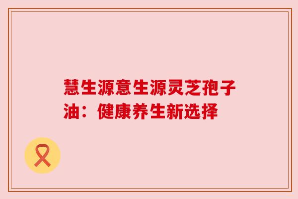慧生源意生源灵芝孢子油：健康养生新选择
