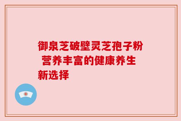 御泉芝破壁灵芝孢子粉 营养丰富的健康养生新选择