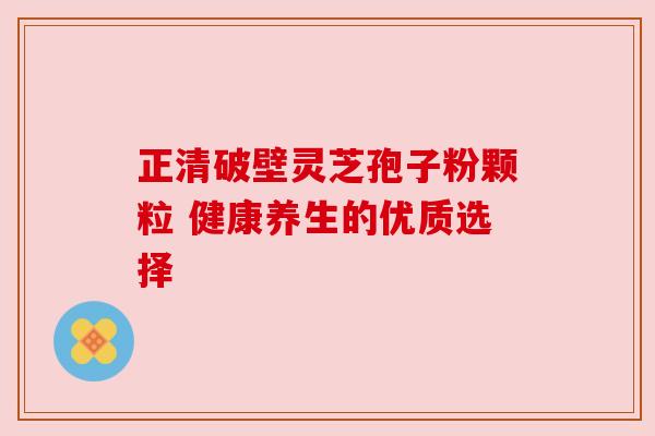 正清破壁灵芝孢子粉颗粒 健康养生的优质选择