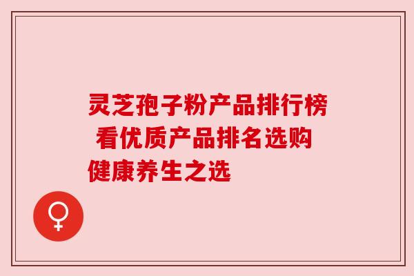 灵芝孢子粉产品排行榜 看优质产品排名选购健康养生之选