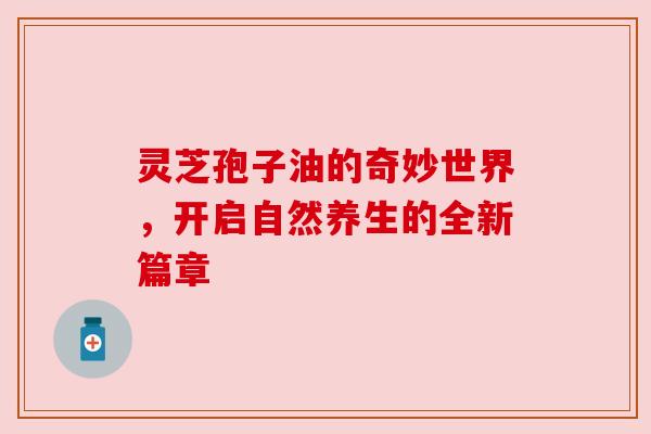 灵芝孢子油的奇妙世界，开启自然养生的全新篇章