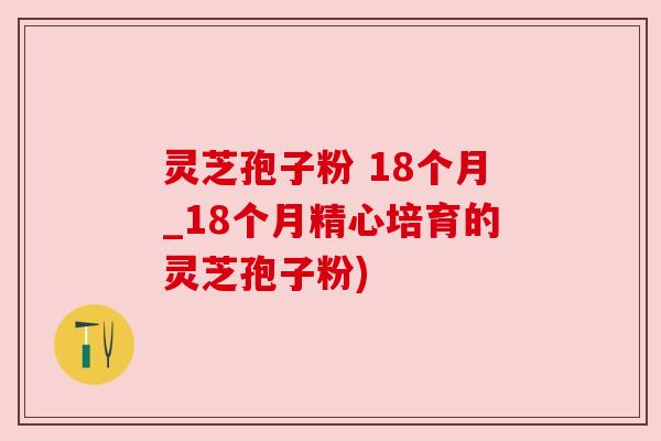 灵芝孢子粉 18个月_18个月精心培育的灵芝孢子粉)
