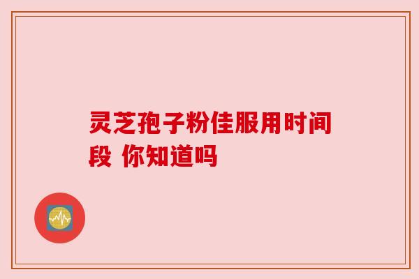 灵芝孢子粉佳服用时间段 你知道吗