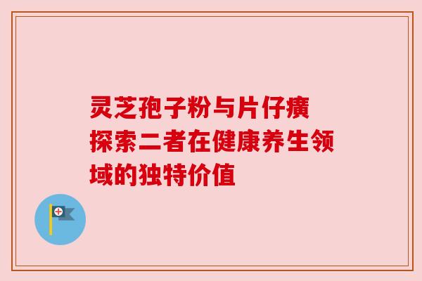 灵芝孢子粉与片仔癀 探索二者在健康养生领域的独特价值