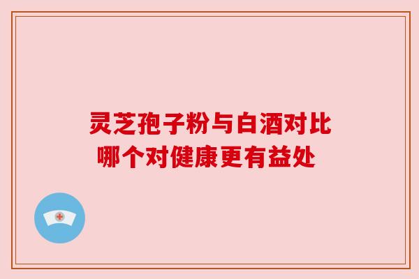 灵芝孢子粉与白酒对比 哪个对健康更有益处