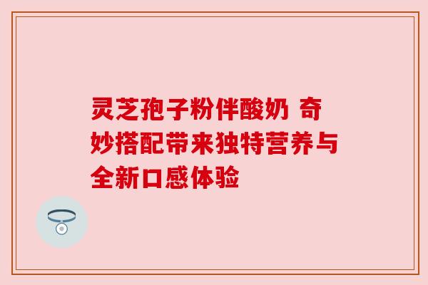 灵芝孢子粉伴酸奶 奇妙搭配带来独特营养与全新口感体验