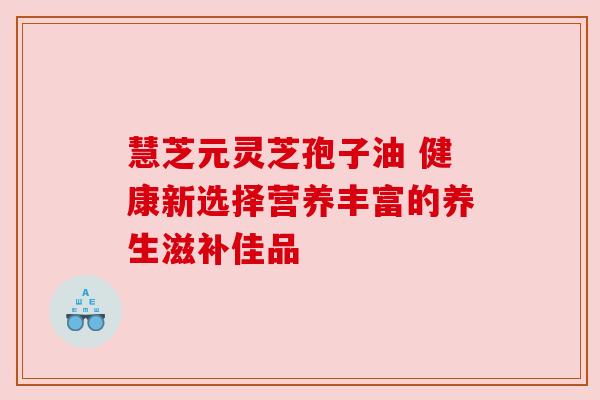 慧芝元灵芝孢子油 健康新选择营养丰富的养生滋补佳品