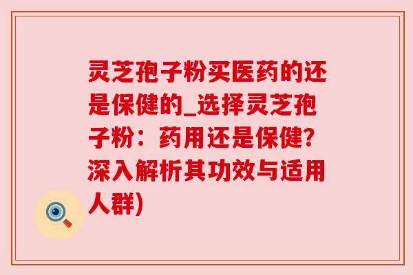 灵芝孢子粉买医药的还是保健的_选择灵芝孢子粉：药用还是保健？深入解析其功效与适用人群)