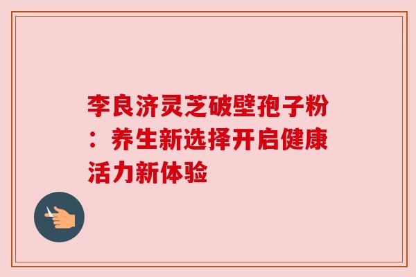 李良济灵芝破壁孢子粉：养生新选择开启健康活力新体验