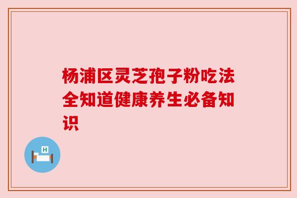 杨浦区灵芝孢子粉吃法全知道健康养生必备知识