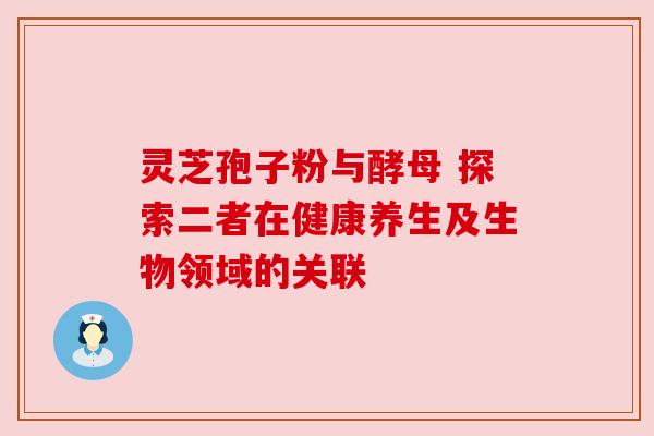灵芝孢子粉与酵母 探索二者在健康养生及生物领域的关联