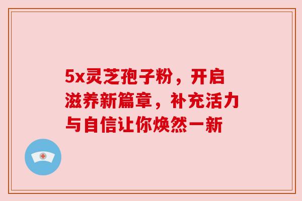5x灵芝孢子粉，开启滋养新篇章，补充活力与自信让你焕然一新