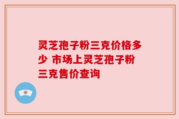 灵芝孢子粉三克价格多少 市场上灵芝孢子粉三克售价查询