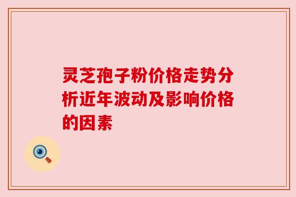 灵芝孢子粉价格走势分析近年波动及影响价格的因素