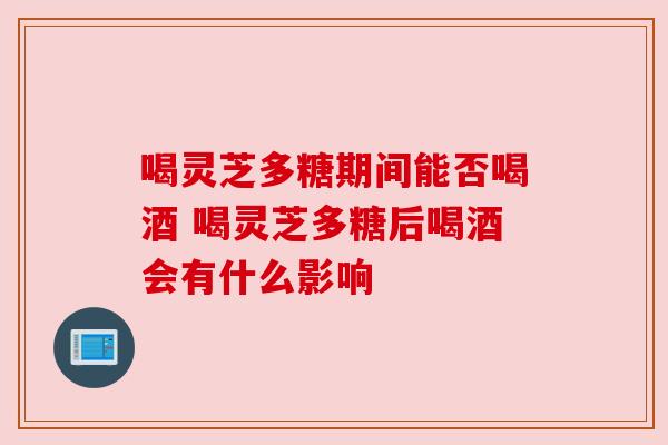 喝灵芝多糖期间能否喝酒 喝灵芝多糖后喝酒会有什么影响