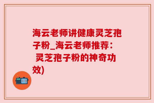 海云老师讲健康灵芝孢子粉_海云老师推荐： 灵芝孢子粉的神奇功效)