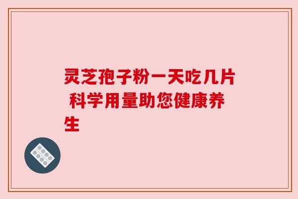 灵芝孢子粉一天吃几片 科学用量助您健康养生