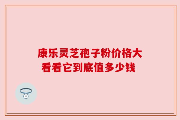 康乐灵芝孢子粉价格大 看看它到底值多少钱