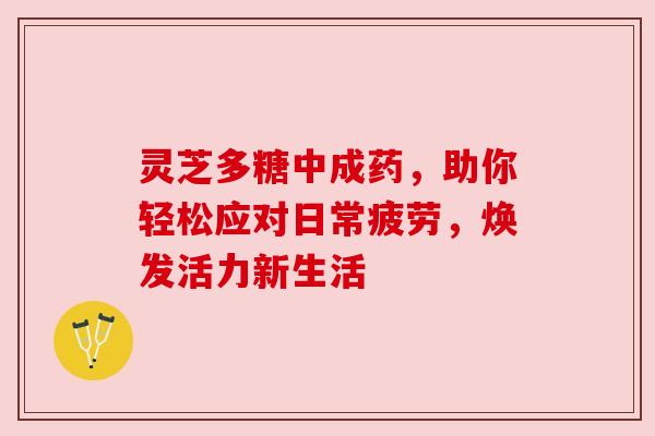 灵芝多糖中成药，助你轻松应对日常疲劳，焕发活力新生活